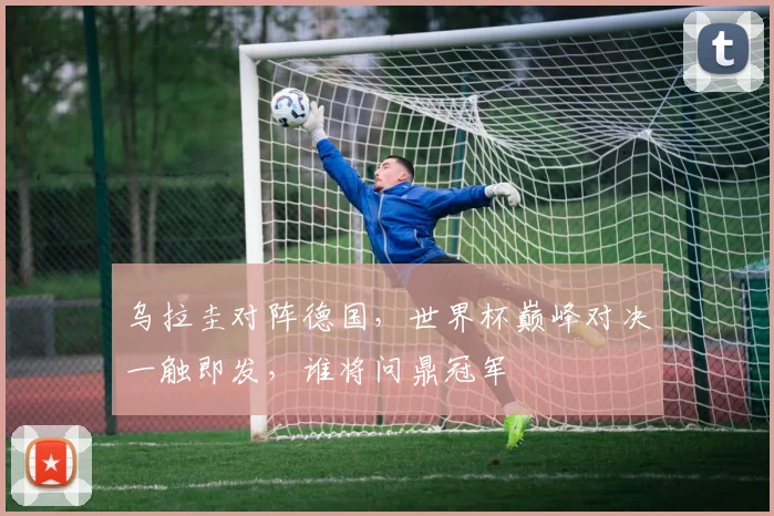 乌拉圭对阵德国，世界杯巅峰对决一触即发，谁将问鼎冠军