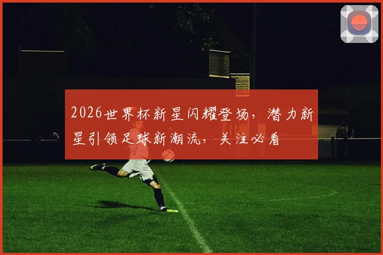 2026世界杯新星闪耀登场，潜力新星引领足球新潮流，关注必看