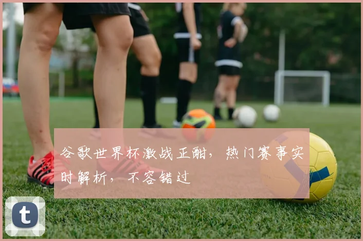 谷歌世界杯激战正酣，热门赛事实时解析，不容错过