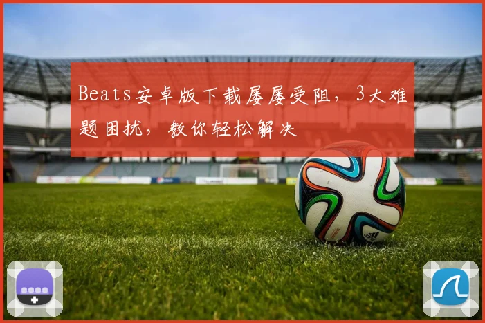 Beats安卓版下载屡屡受阻，3大难题困扰，教你轻松解决