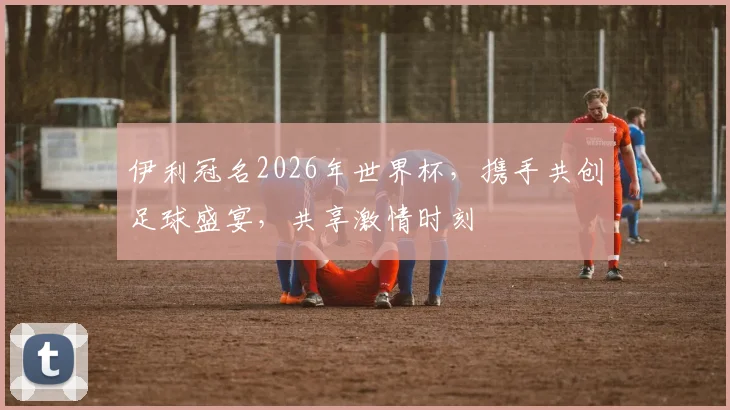 伊利冠名2026年世界杯，携手共创足球盛宴，共享激情时刻