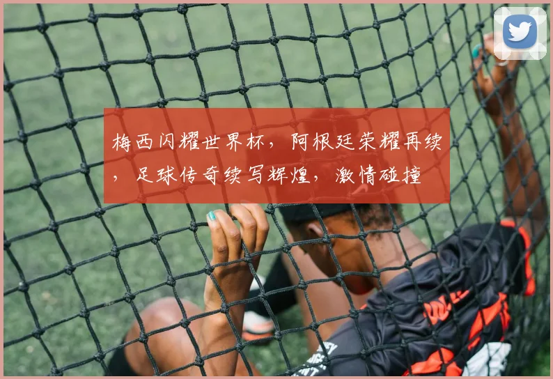 梅西闪耀世界杯，阿根廷荣耀再续，足球传奇续写辉煌，激情碰撞
