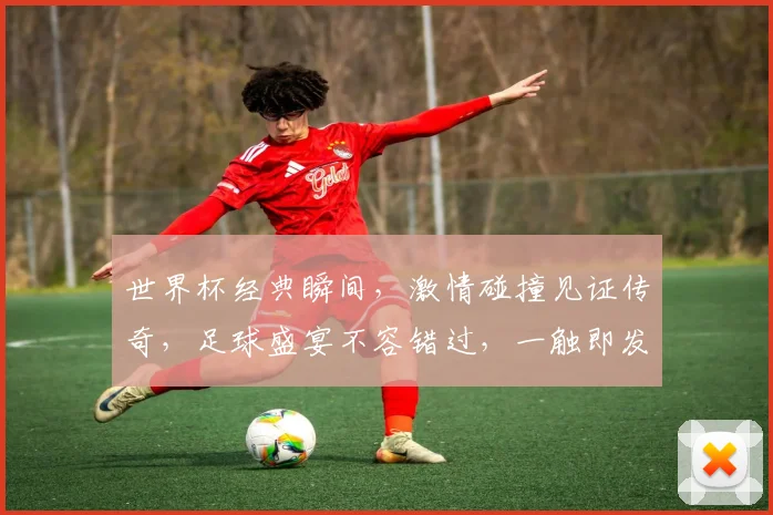 世界杯经典瞬间，激情碰撞见证传奇，足球盛宴不容错过，一触即发